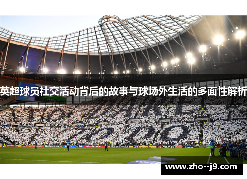 英超球员社交活动背后的故事与球场外生活的多面性解析 英超球员社交活动背后的故事与球场外生活的多面性解析