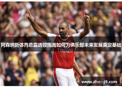 阿森纳新体育总监选拔指南如何为俱乐部未来发展奠定基础 阿森纳新体育总监选拔指南如何为俱乐部未来发展奠定基础