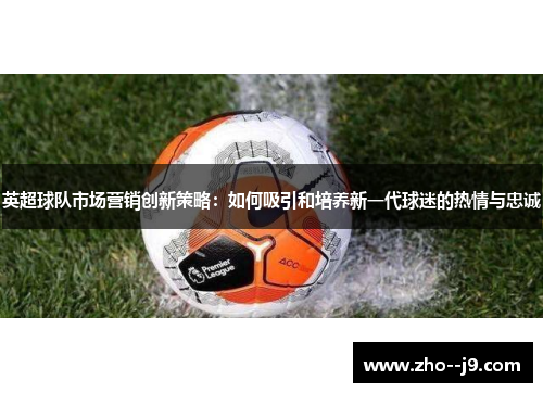 英超球队市场营销创新策略：如何吸引和培养新一代球迷的热情与忠诚