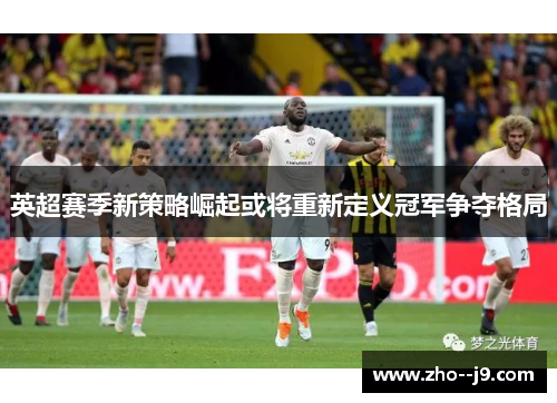英超赛季新策略崛起或将重新定义冠军争夺格局