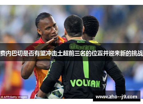 费内巴切是否有望冲击土超前三名的位置并迎来新的挑战 费内巴切是否有望冲击土超前三名的位置并迎来新的挑战
