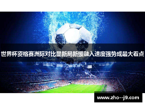 世界杯资格赛洲际对比显新局新援融入速度强势成最大看点 世界杯资格赛洲际对比显新局新援融入速度强势成最大看点