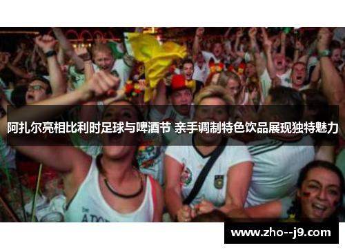 阿扎尔亮相比利时足球与啤酒节 亲手调制特色饮品展现独特魅力 阿扎尔亮相比利时足球与啤酒节 亲手调制特色饮品展现独特魅力
