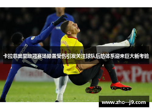 卡拉菲奥里欧冠赛场膝盖受伤引发关注球队后防体系迎来巨大新考验