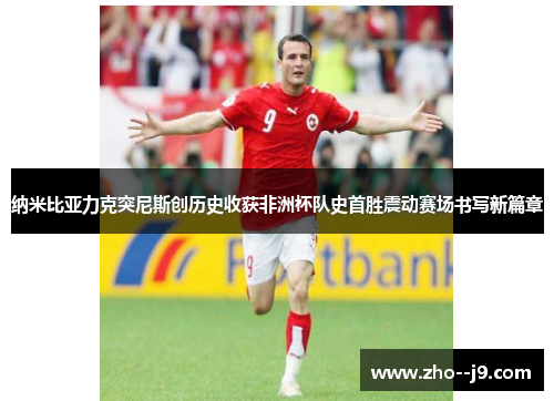 纳米比亚力克突尼斯创历史收获非洲杯队史首胜震动赛场书写新篇章 纳米比亚力克突尼斯创历史收获非洲杯队史首胜震动赛场书写新篇章