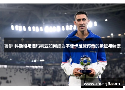 鲁伊-科斯塔与迪玛利亚如何成为本菲卡足球传奇的象征与骄傲