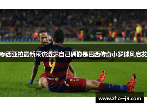 穆西亚拉最新采访透露自己偶像是巴西传奇小罗球风启发